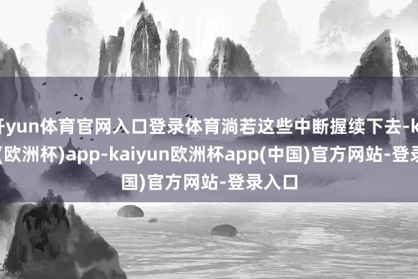 开yun体育官网入口登录体育淌若这些中断握续下去-kaiyun(欧洲杯)app-kaiyun欧洲杯app(中国)官方网站-登录入口