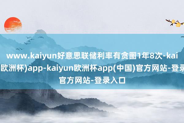 www.kaiyun好意思联储利率有贪图1年8次-kaiyun(欧洲杯)app-kaiyun欧洲杯app(中国)官方网站-登录入口