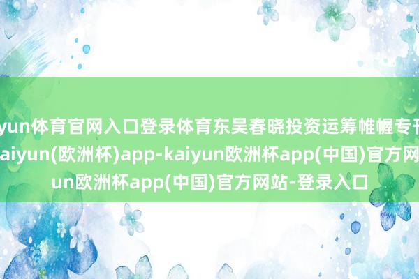 开yun体育官网入口登录体育东吴春晓投资运筹帷幄专刊20230316-kaiyun(欧洲杯)app-kaiyun欧洲杯app(中国)官方网站-登录入口