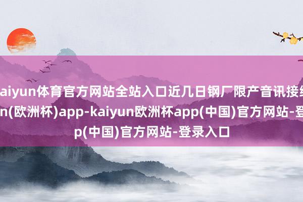 kaiyun体育官方网站全站入口近几日钢厂限产音讯接续-kaiyun(欧洲杯)app-kaiyun欧洲杯app(中国)官方网站-登录入口