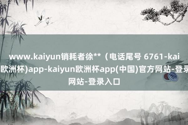 www.kaiyun销耗者徐**（电话尾号 6761-kaiyun(欧洲杯)app-kaiyun欧洲杯app(中国)官方网站-登录入口