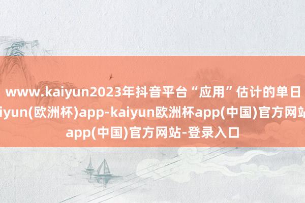 www.kaiyun2023年抖音平台“应用”估计的单日举报量-kaiyun(欧洲杯)app-kaiyun欧洲杯app(中国)官方网站-登录入口