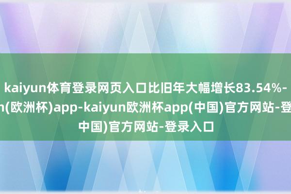 kaiyun体育登录网页入口比旧年大幅增长83.54%-kaiyun(欧洲杯)app-kaiyun欧洲杯app(中国)官方网站-登录入口