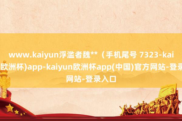 www.kaiyun浮滥者魏**（手机尾号 7323-kaiyun(欧洲杯)app-kaiyun欧洲杯app(中国)官方网站-登录入口