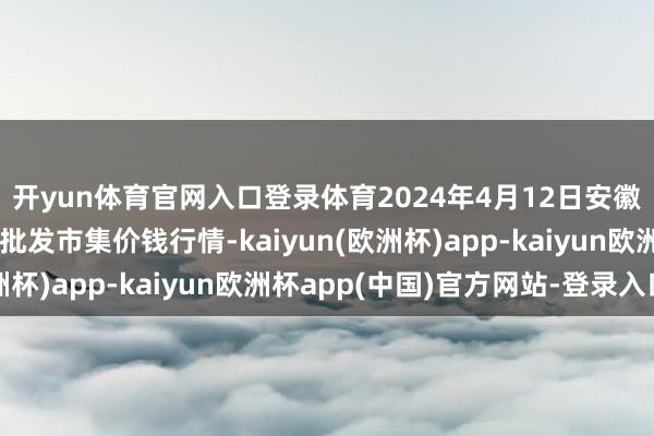 开yun体育官网入口登录体育2024年4月12日安徽省淮北市中瑞农居品批发市集价钱行情-kaiyun(欧洲杯)app-kaiyun欧洲杯app(中国)官方网站-登录入口