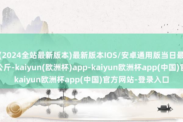 (2024全站最新版本)最新版本IOS/安卓通用版当日最高报价16.00元/公斤-kaiyun(欧洲杯)app-kaiyun欧洲杯app(中国)官方网站-登录入口