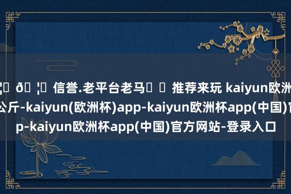 🦄🦄信誉.老平台老马✔️推荐来玩 kaiyun欧洲杯app出入14.00元/公斤-kaiyun(欧洲杯)app-kaiyun欧洲杯app(中国)官方网站-登录入口