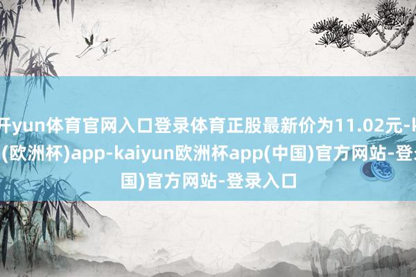 开yun体育官网入口登录体育正股最新价为11.02元-kaiyun(欧洲杯)app-kaiyun欧洲杯app(中国)官方网站-登录入口