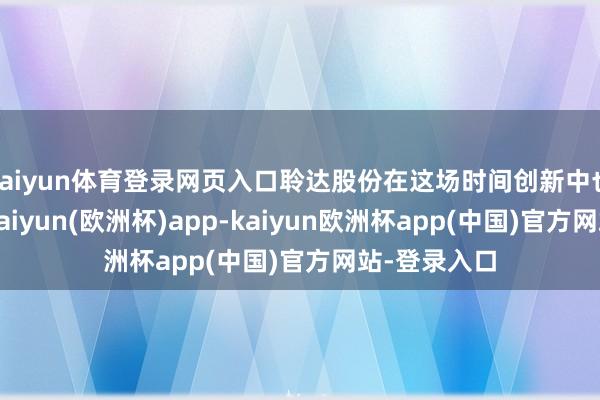 kaiyun体育登录网页入口聆达股份在这场时间创新中也有所布局-kaiyun(欧洲杯)app-kaiyun欧洲杯app(中国)官方网站-登录入口