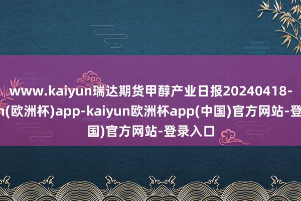 www.kaiyun瑞达期货甲醇产业日报20240418-kaiyun(欧洲杯)app-kaiyun欧洲杯app(中国)官方网站-登录入口