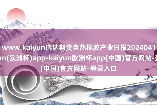 www.kaiyun瑞达期货自然橡胶产业日报20240418-kaiyun(欧洲杯)app-kaiyun欧洲杯app(中国)官方网站-登录入口