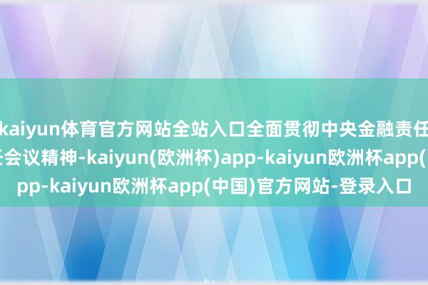 kaiyun体育官方网站全站入口全面贯彻中央金融责任会议和中央经济责任会议精神-kaiyun(欧洲杯)app-kaiyun欧洲杯app(中国)官方网站-登录入口