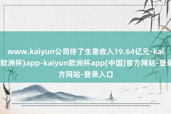 www.kaiyun公司终了生意收入19.64亿元-kaiyun(欧洲杯)app-kaiyun欧洲杯app(中国)官方网站-登录入口