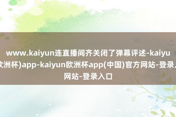 www.kaiyun连直播间齐关闭了弹幕评述-kaiyun(欧洲杯)app-kaiyun欧洲杯app(中国)官方网站-登录入口