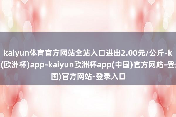 kaiyun体育官方网站全站入口进出2.00元/公斤-kaiyun(欧洲杯)app-kaiyun欧洲杯app(中国)官方网站-登录入口