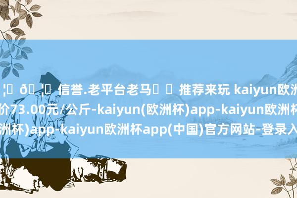 🦄🦄信誉.老平台老马✔️推荐来玩 kaiyun欧洲杯app当日最高报价73.00元/公斤-kaiyun(欧洲杯)app-kaiyun欧洲杯app(中国)官方网站-登录入口