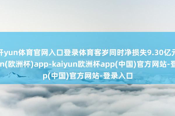 开yun体育官网入口登录体育客岁同时净损失9.30亿元-kaiyun(欧洲杯)app-kaiyun欧洲杯app(中国)官方网站-登录入口