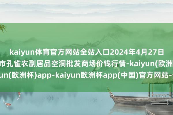 kaiyun体育官方网站全站入口2024年4月27日新疆兵团农二师库尔勒市孔雀农副居品空洞批发商场价钱行情-kaiyun(欧洲杯)app-kaiyun欧洲杯app(中国)官方网站-登录入口
