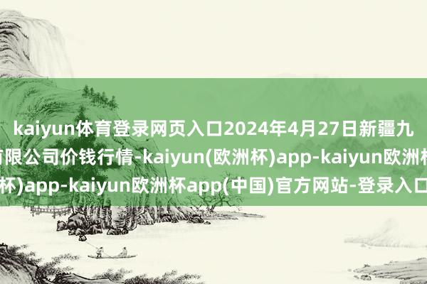 kaiyun体育登录网页入口2024年4月27日新疆九繁荣和果品诡计处治有限公司价钱行情-kaiyun(欧洲杯)app-kaiyun欧洲杯app(中国)官方网站-登录入口