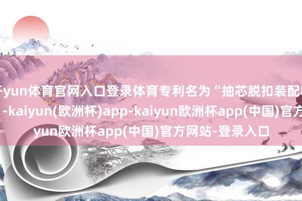 开yun体育官网入口登录体育专利名为“抽芯脱扣装配和具有其的模具”-kaiyun(欧洲杯)app-kaiyun欧洲杯app(中国)官方网站-登录入口