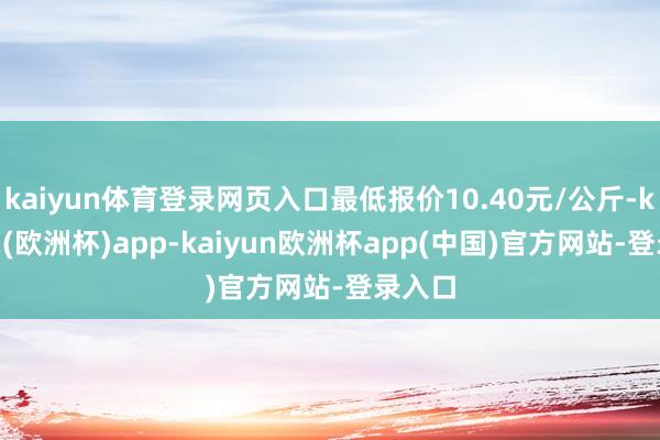 kaiyun体育登录网页入口最低报价10.40元/公斤-kaiyun(欧洲杯)app-kaiyun欧洲杯app(中国)官方网站-登录入口