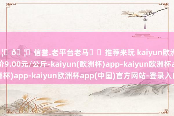 🦄🦄信誉.老平台老马✔️推荐来玩 kaiyun欧洲杯app当日最高报价9.00元/公斤-kaiyun(欧洲杯)app-kaiyun欧洲杯app(中国)官方网站-登录入口