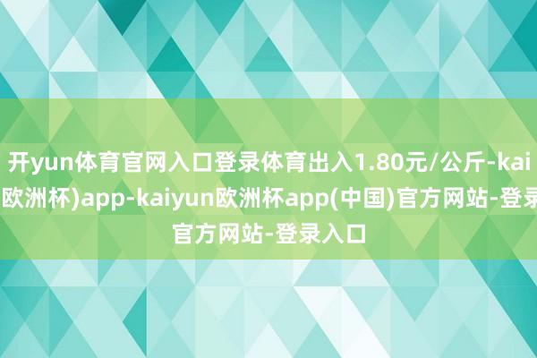 开yun体育官网入口登录体育出入1.80元/公斤-kaiyun(欧洲杯)app-kaiyun欧洲杯app(中国)官方网站-登录入口