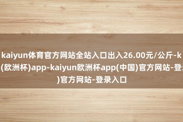 kaiyun体育官方网站全站入口出入26.00元/公斤-kaiyun(欧洲杯)app-kaiyun欧洲杯app(中国)官方网站-登录入口