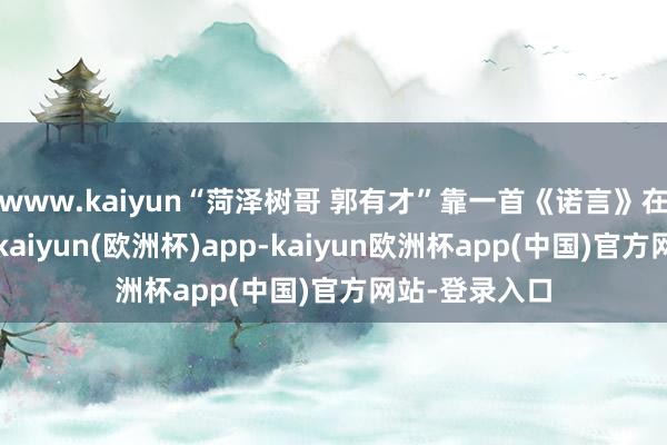 www.kaiyun“菏泽树哥 郭有才”靠一首《诺言》在蚁集上爆火-kaiyun(欧洲杯)app-kaiyun欧洲杯app(中国)官方网站-登录入口