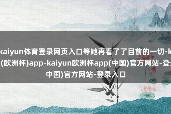 kaiyun体育登录网页入口等她再看了了目前的一切-kaiyun(欧洲杯)app-kaiyun欧洲杯app(中国)官方网站-登录入口