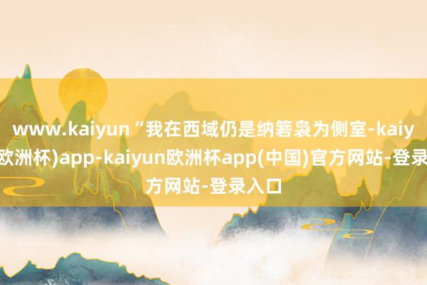 www.kaiyun“我在西域仍是纳箬袅为侧室-kaiyun(欧洲杯)app-kaiyun欧洲杯app(中国)官方网站-登录入口