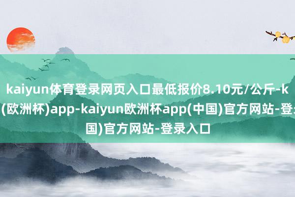 kaiyun体育登录网页入口最低报价8.10元/公斤-kaiyun(欧洲杯)app-kaiyun欧洲杯app(中国)官方网站-登录入口