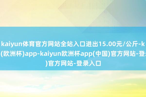 kaiyun体育官方网站全站入口进出15.00元/公斤-kaiyun(欧洲杯)app-kaiyun欧洲杯app(中国)官方网站-登录入口