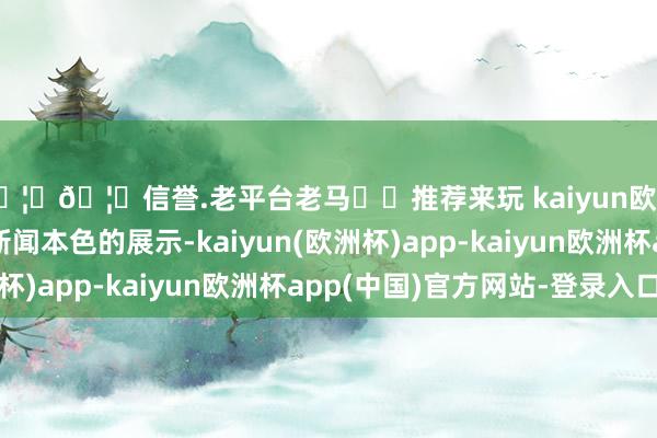 🦄🦄信誉.老平台老马✔️推荐来玩 kaiyun欧洲杯app其中包括新闻本色的展示-kaiyun(欧洲杯)app-kaiyun欧洲杯app(中国)官方网站-登录入口