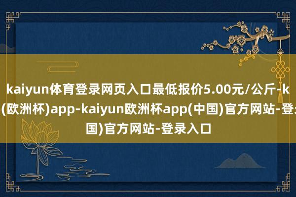 kaiyun体育登录网页入口最低报价5.00元/公斤-kaiyun(欧洲杯)app-kaiyun欧洲杯app(中国)官方网站-登录入口