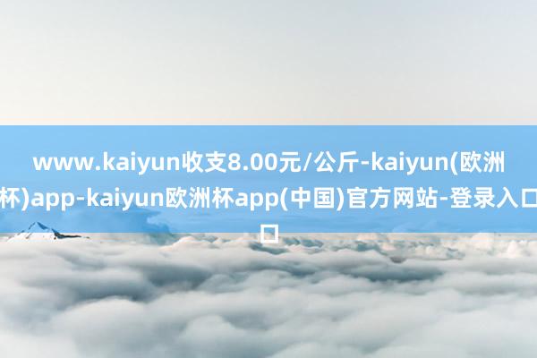 www.kaiyun收支8.00元/公斤-kaiyun(欧洲杯)app-kaiyun欧洲杯app(中国)官方网站-登录入口