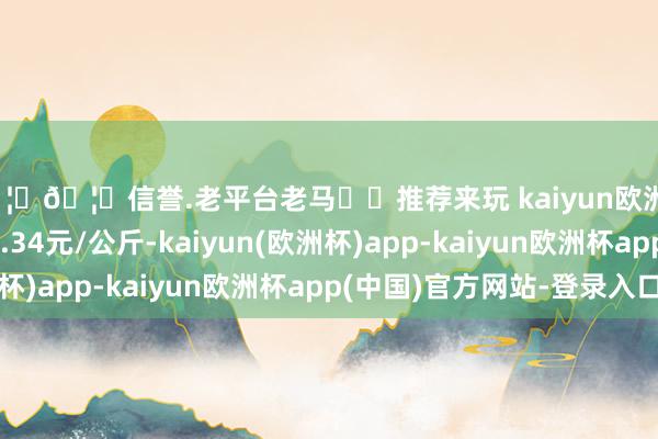 🦄🦄信誉.老平台老马✔️推荐来玩 kaiyun欧洲杯app最低报价10.34元/公斤-kaiyun(欧洲杯)app-kaiyun欧洲杯app(中国)官方网站-登录入口