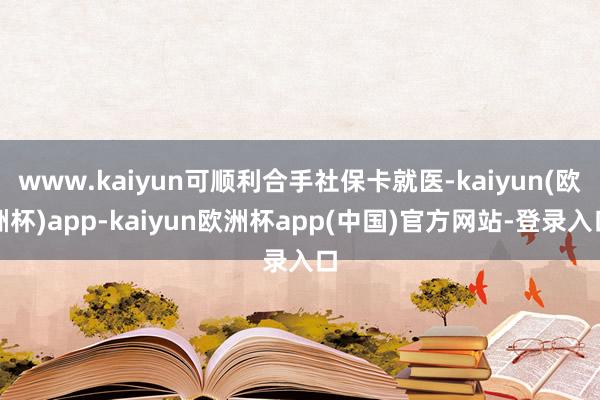 www.kaiyun可顺利合手社保卡就医-kaiyun(欧洲杯)app-kaiyun欧洲杯app(中国)官方网站-登录入口