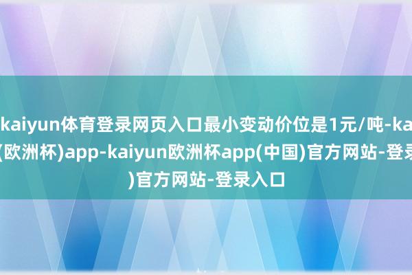 kaiyun体育登录网页入口最小变动价位是1元/吨-kaiyun(欧洲杯)app-kaiyun欧洲杯app(中国)官方网站-登录入口