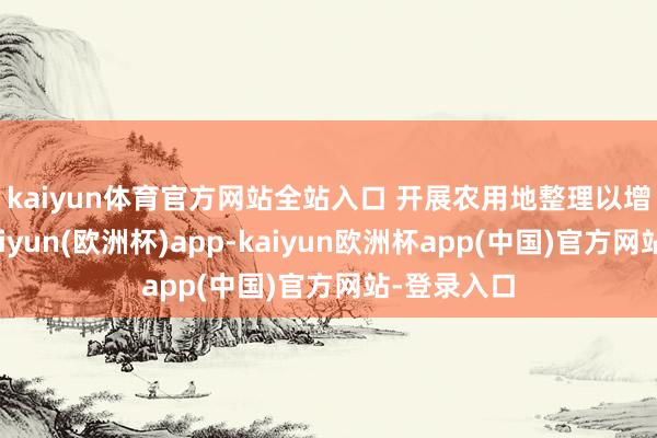 kaiyun体育官方网站全站入口 　　开展农用地整理以增多耕地-kaiyun(欧洲杯)app-kaiyun欧洲杯app(中国)官方网站-登录入口