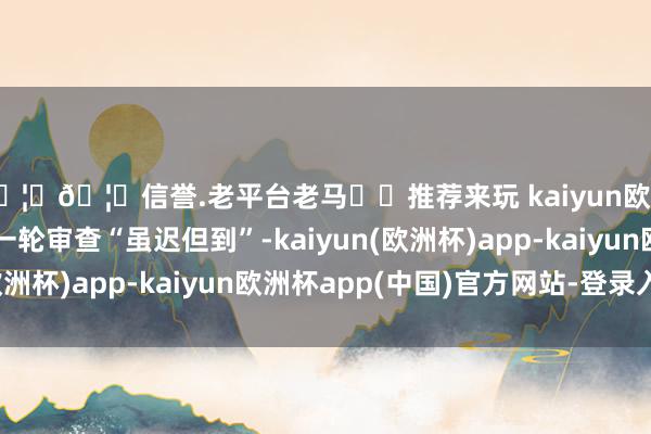 🦄🦄信誉.老平台老马✔️推荐来玩 kaiyun欧洲杯app泰西的新一轮审查“虽迟但到”-kaiyun(欧洲杯)app-kaiyun欧洲杯app(中国)官方网站-登录入口