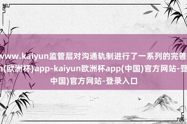 www.kaiyun监管层对沟通轨制进行了一系列的完善-kaiyun(欧洲杯)app-kaiyun欧洲杯app(中国)官方网站-登录入口