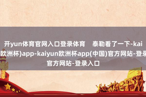 开yun体育官网入口登录体育    泰勒看了一下-kaiyun(欧洲杯)app-kaiyun欧洲杯app(中国)官方网站-登录入口