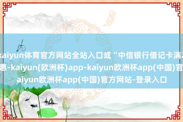 kaiyun体育官方网站全站入口或“中信银行借记卡满200减10”行为优惠-kaiyun(欧洲杯)app-kaiyun欧洲杯app(中国)官方网站-登录入口