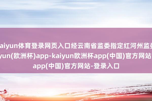 kaiyun体育登录网页入口经云南省监委指定红河州监委统领-kaiyun(欧洲杯)app-kaiyun欧洲杯app(中国)官方网站-登录入口