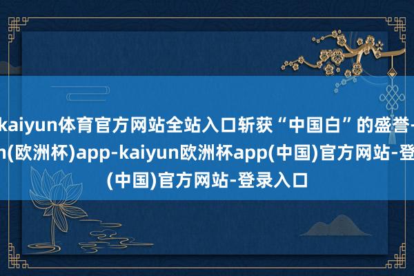 kaiyun体育官方网站全站入口斩获“中国白”的盛誉-kaiyun(欧洲杯)app-kaiyun欧洲杯app(中国)官方网站-登录入口