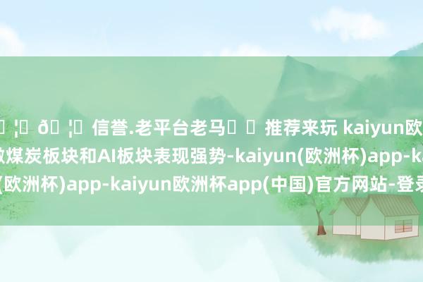 🦄🦄信誉.老平台老马✔️推荐来玩 kaiyun欧洲杯app受消息刺激煤炭板块和AI板块表现强势-kaiyun(欧洲杯)app-kaiyun欧洲杯app(中国)官方网站-登录入口