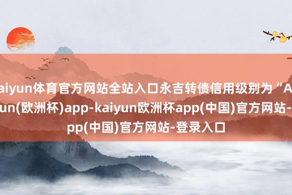 kaiyun体育官方网站全站入口永吉转债信用级别为“AA-”-kaiyun(欧洲杯)app-kaiyun欧洲杯app(中国)官方网站-登录入口