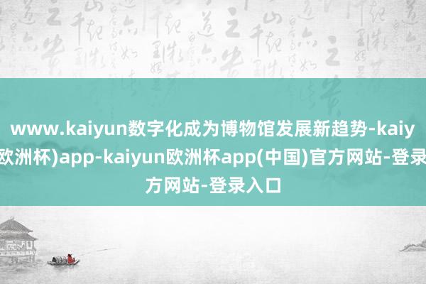 www.kaiyun数字化成为博物馆发展新趋势-kaiyun(欧洲杯)app-kaiyun欧洲杯app(中国)官方网站-登录入口