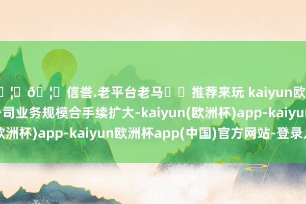 🦄🦄信誉.老平台老马✔️推荐来玩 kaiyun欧洲杯app主要由于公司业务规模合手续扩大-kaiyun(欧洲杯)app-kaiyun欧洲杯app(中国)官方网站-登录入口